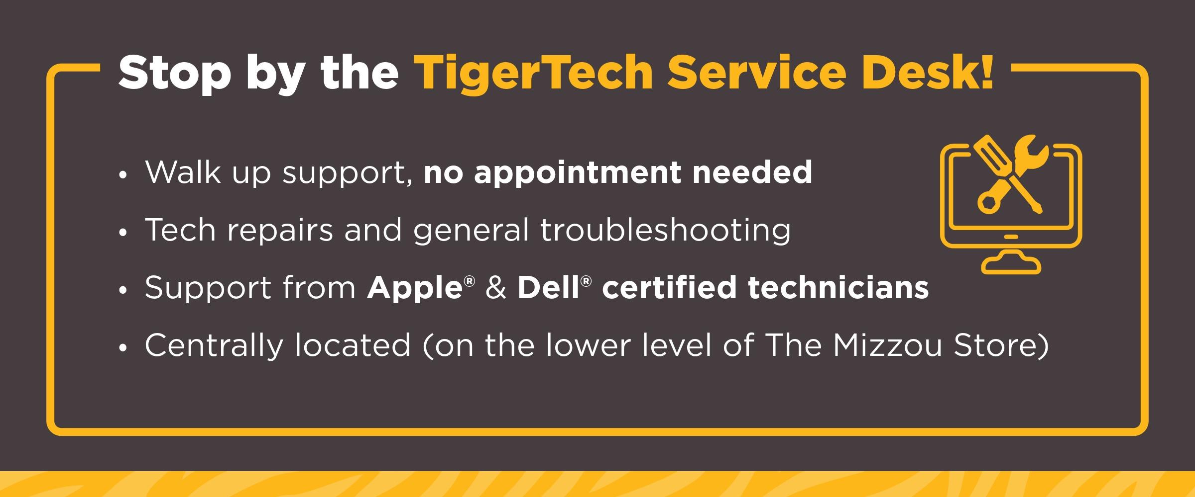 Stop by the TigerTech Service Desk for walk-up tech support—no appointment needed. Services include tech repairs and troubleshooting, with certified Apple and Dell technicians. Located on the lower level of The Mizzou Store. Yellow icon of tools over monitor.